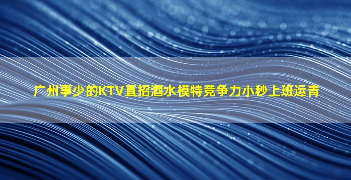 广州事少的KTV直招酒水模特竞争力小秒上班运青